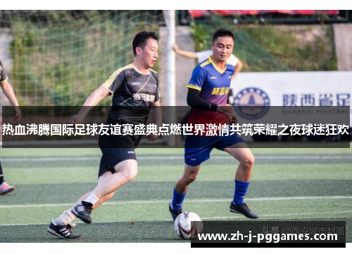 热血沸腾国际足球友谊赛盛典点燃世界激情共筑荣耀之夜球迷狂欢