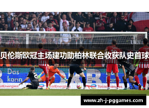 贝伦斯欧冠主场建功助柏林联合收获队史首球 贝伦斯欧冠主场建功助柏林联合收获队史首球